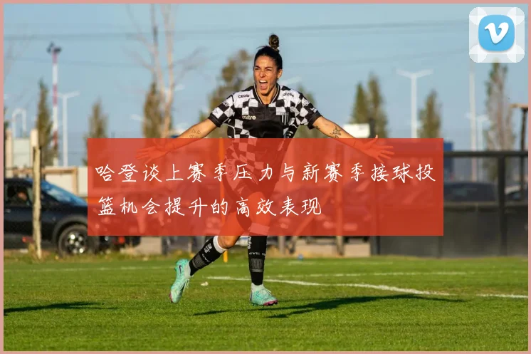 哈登谈上赛季压力与新赛季接球投篮机会提升的高效表现