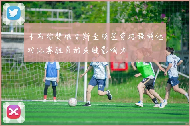 卡布称赞福克斯全明星资格强调他对比赛胜负的关键影响力
