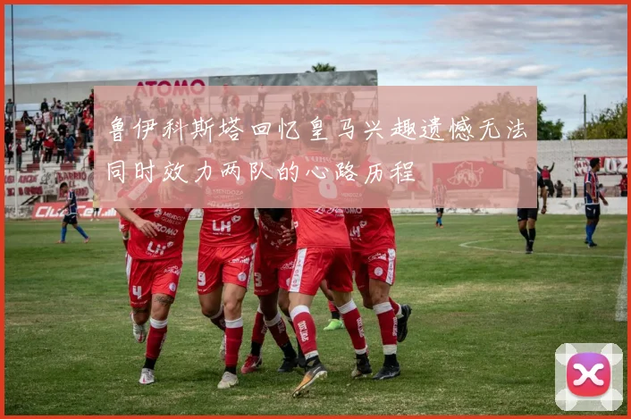 鲁伊科斯塔回忆皇马兴趣遗憾无法同时效力两队的心路历程