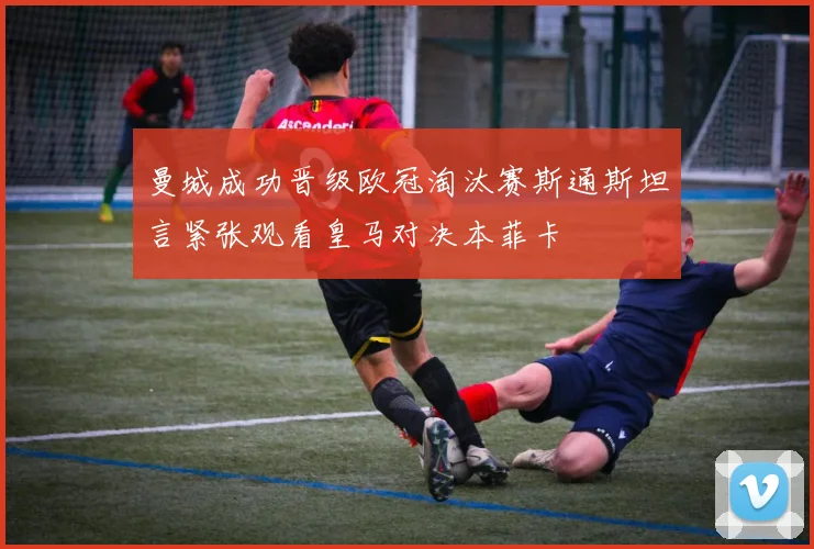 曼城成功晋级欧冠淘汰赛斯通斯坦言紧张观看皇马对决本菲卡