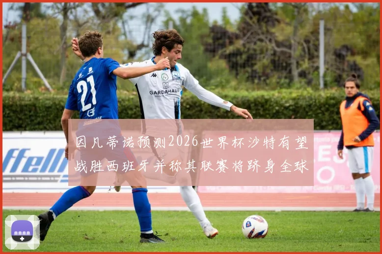因凡蒂诺预测2026世界杯沙特有望战胜西班牙并称其联赛将跻身全球前三