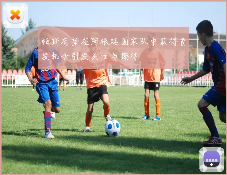 帕斯有望在阿根廷国家队中获得首发机会引发关注与期待