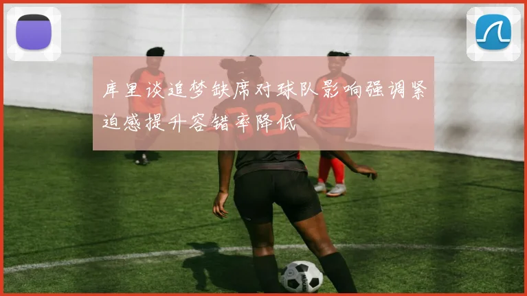 库里谈追梦缺席对球队影响强调紧迫感提升容错率降低