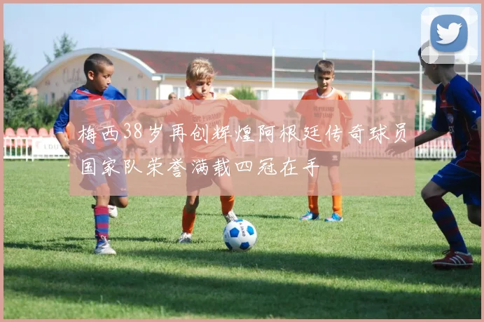 梅西38岁再创辉煌阿根廷传奇球员国家队荣誉满载四冠在手