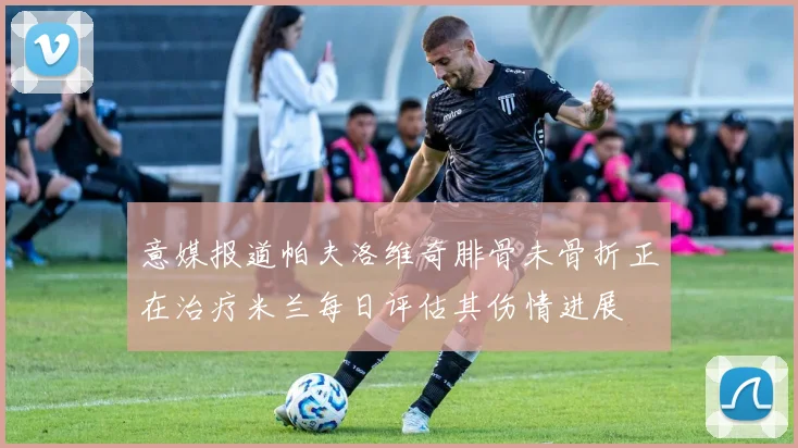 意媒报道帕夫洛维奇腓骨未骨折正在治疗米兰每日评估其伤情进展