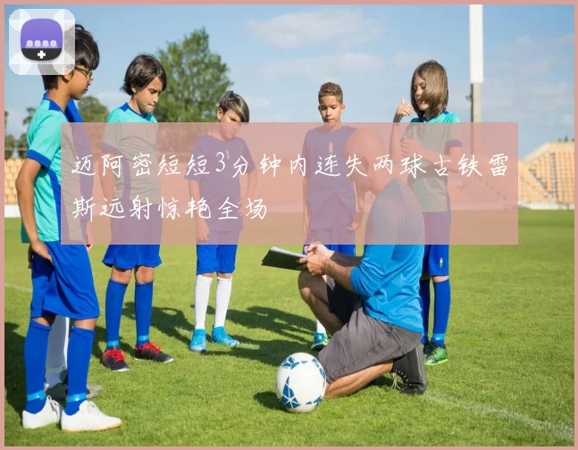 迈阿密短短3分钟内连失两球古铁雷斯远射惊艳全场