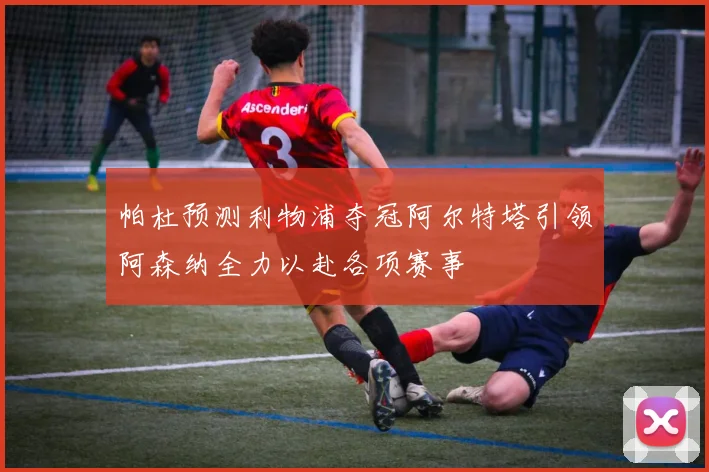 帕杜预测利物浦夺冠阿尔特塔引领阿森纳全力以赴各项赛事