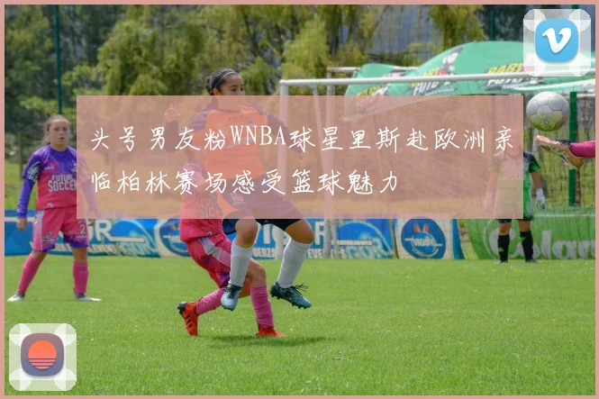 头号男友粉WNBA球星里斯赴欧洲亲临柏林赛场感受篮球魅力