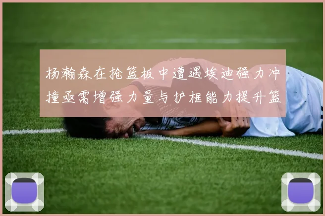 杨瀚森在抢篮板中遭遇埃迪强力冲撞亟需增强力量与护框能力提升篮板表现