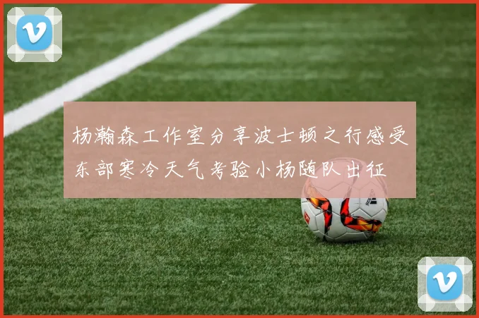 杨瀚森工作室分享波士顿之行感受东部寒冷天气考验小杨随队出征