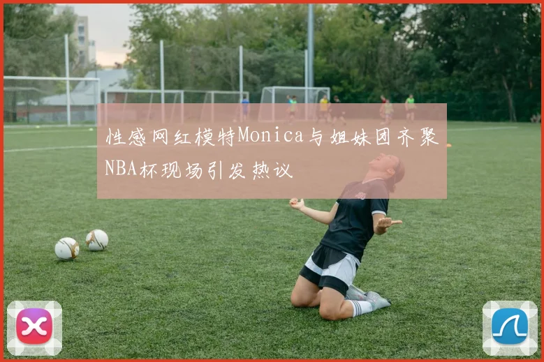 性感网红模特Monica与姐妹团齐聚NBA杯现场引发热议