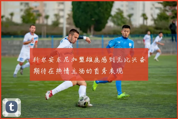 科尔安东尼加盟雄鹿感到无比兴奋期待在热情主场的首秀表现