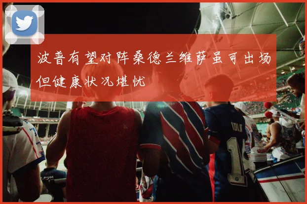 波普有望对阵桑德兰维萨虽可出场但健康状况堪忧