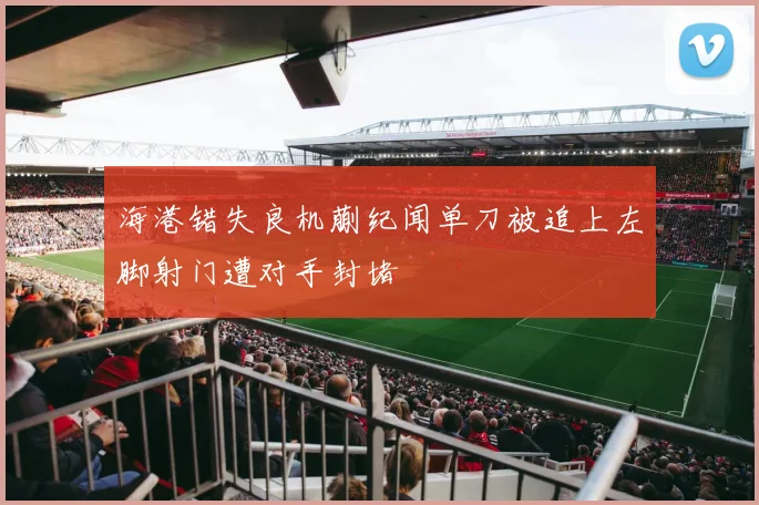 海港错失良机蒯纪闻单刀被追上左脚射门遭对手封堵