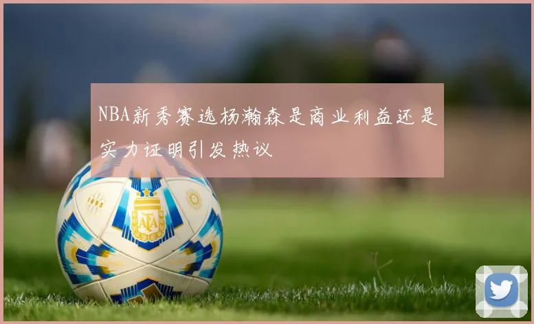 NBA新秀赛选杨瀚森是商业利益还是实力证明引发热议