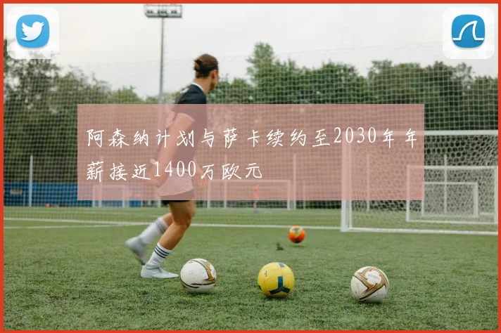 阿森纳计划与萨卡续约至2030年年薪接近1400万欧元