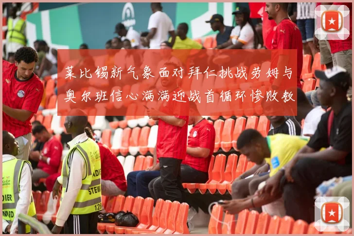 莱比锡新气象面对拜仁挑战劳姆与奥尔班信心满满迎战首循环惨败教训