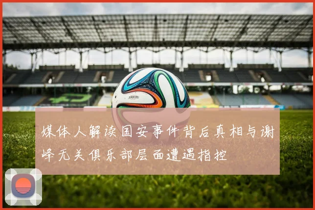 媒体人解读国安事件背后真相与谢峰无关俱乐部层面遭遇指控