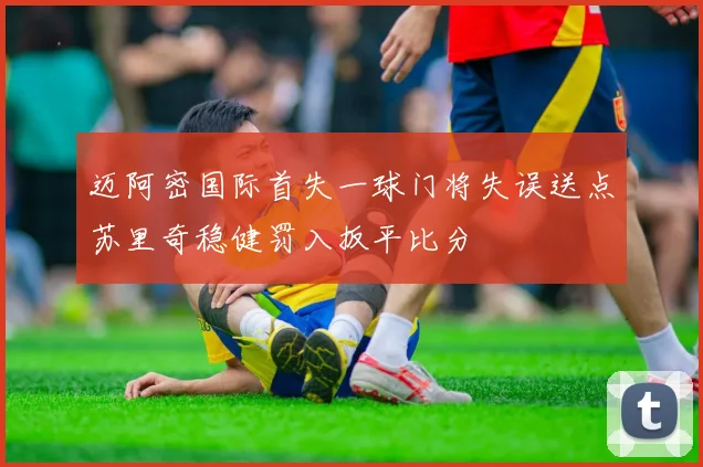 迈阿密国际首失一球门将失误送点苏里奇稳健罚入扳平比分