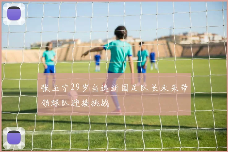 张玉宁29岁当选新国足队长未来带领球队迎接挑战