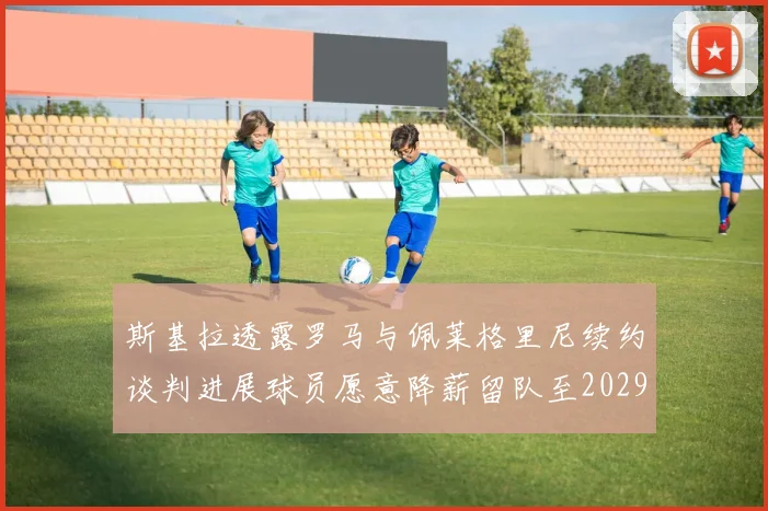 斯基拉透露罗马与佩莱格里尼续约谈判进展球员愿意降薪留队至2029年