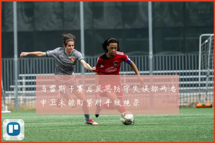 马雷斯卡赛后反思防守失误称两名中卫未能盯紧对手致绝杀