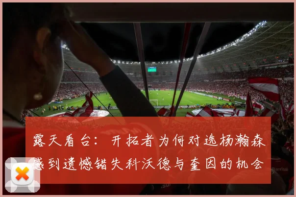 露天看台：开拓者为何对选杨瀚森感到遗憾错失科沃德与奎因的机会