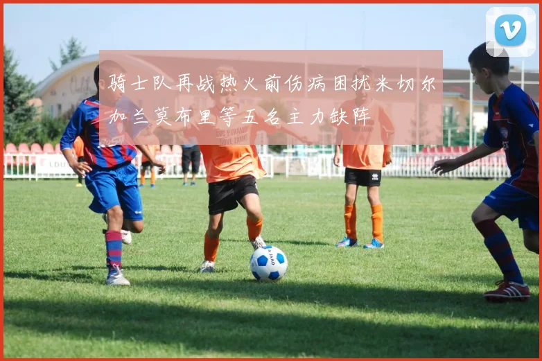 骑士队再战热火前伤病困扰米切尔加兰莫布里等五名主力缺阵
