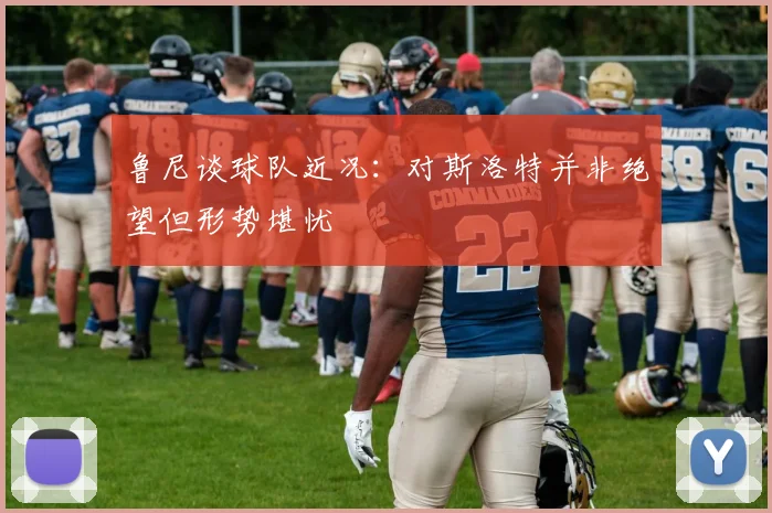 鲁尼谈球队近况：对斯洛特并非绝望但形势堪忧