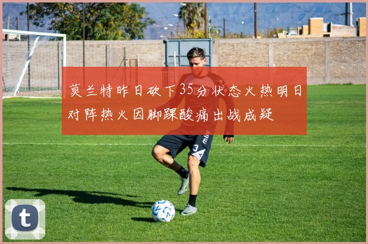 莫兰特昨日砍下35分状态火热明日对阵热火因脚踝酸痛出战成疑
