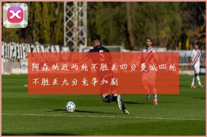 阿森纳近两轮不胜丢四分曼城四轮不胜丢九分竞争加剧