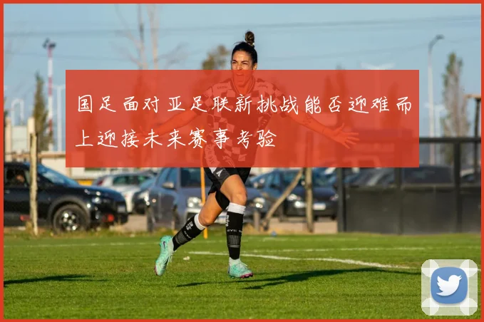 国足面对亚足联新挑战能否迎难而上迎接未来赛事考验