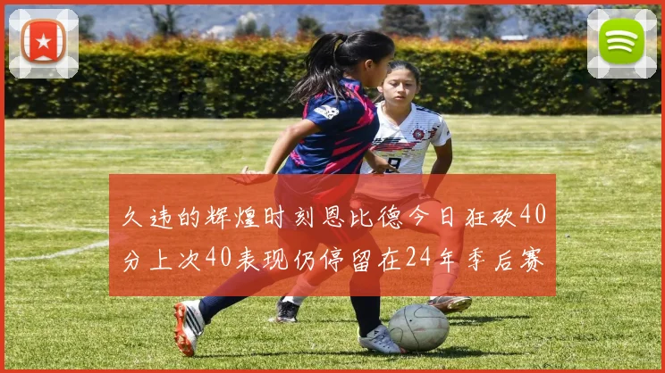 久违的辉煌时刻恩比德今日狂砍40分上次40表现仍停留在24年季后赛