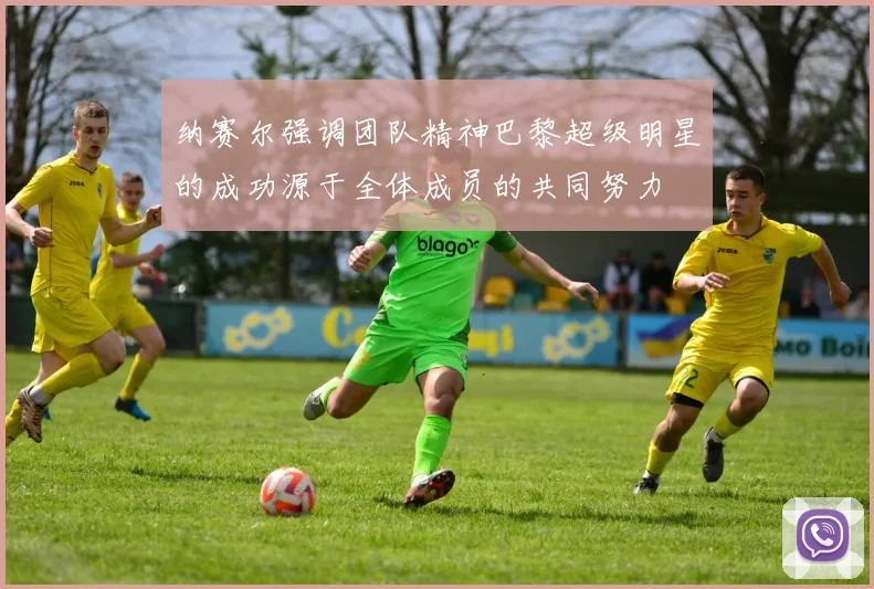 纳赛尔强调团队精神巴黎超级明星的成功源于全体成员的共同努力