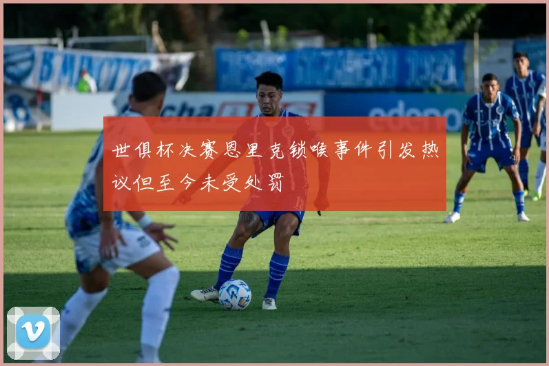 世俱杯决赛恩里克锁喉事件引发热议但至今未受处罚