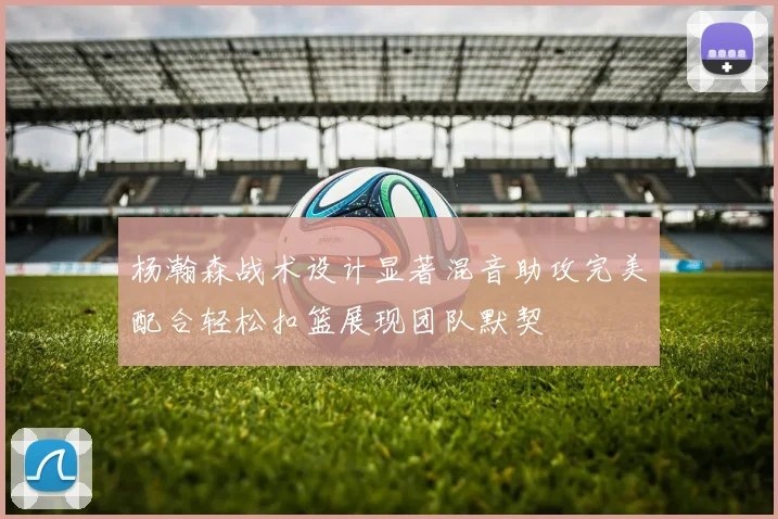 杨瀚森战术设计显著混音助攻完美配合轻松扣篮展现团队默契