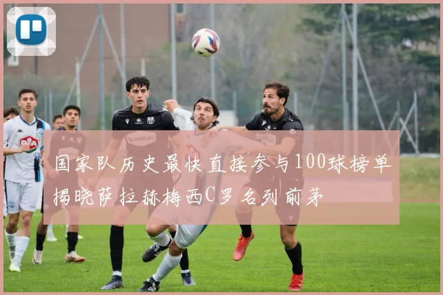 国家队历史最快直接参与100球榜单揭晓萨拉赫梅西C罗名列前茅