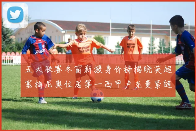 五大联赛冬窗新援身价榜揭晓英超塞梅尼奥位居第一西甲卢克曼紧随其后