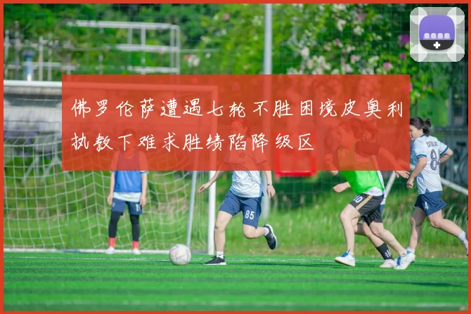 佛罗伦萨遭遇七轮不胜困境皮奥利执教下难求胜绩陷降级区