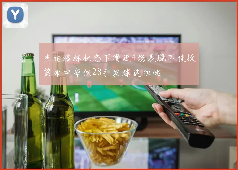 杰伦格林状态下滑近4场表现不佳投篮命中率仅28引发球迷担忧