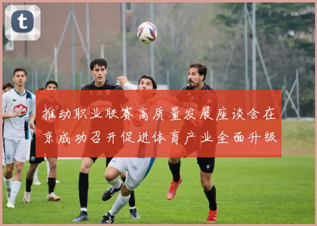 推动职业联赛高质量发展座谈会在京成功召开促进体育产业全面升级与创新发展