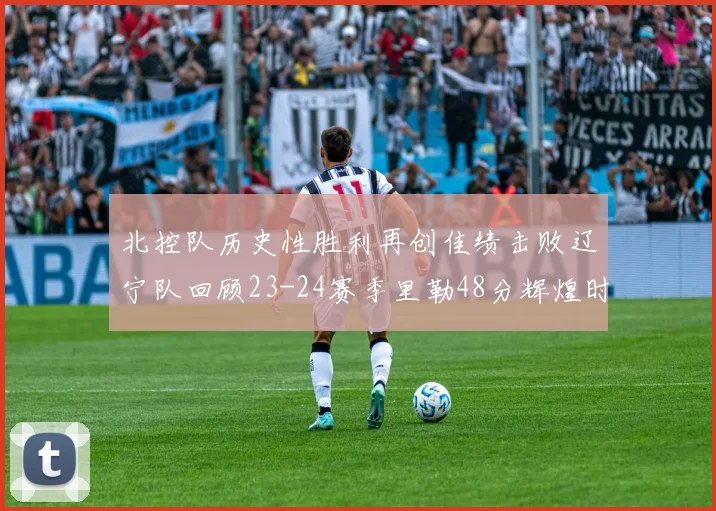 北控队历史性胜利再创佳绩击败辽宁队回顾23-24赛季里勒48分辉煌时刻