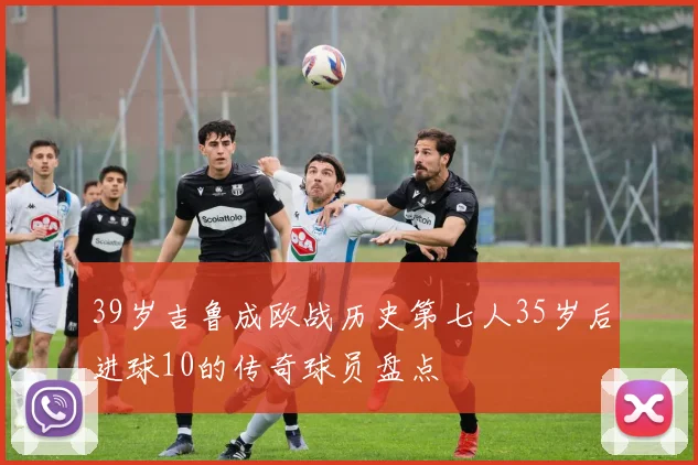 39岁吉鲁成欧战历史第七人35岁后进球10的传奇球员盘点