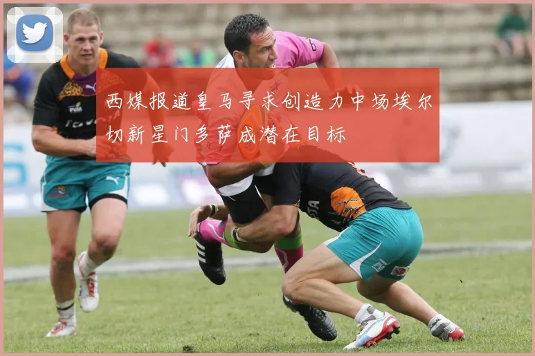 西媒报道皇马寻求创造力中场埃尔切新星门多萨成潜在目标
