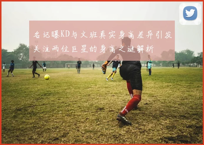 名记曝KD与文班真实身高差异引发关注两位巨星的身高之谜解析