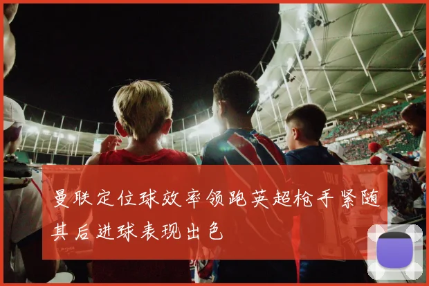 曼联定位球效率领跑英超枪手紧随其后进球表现出色